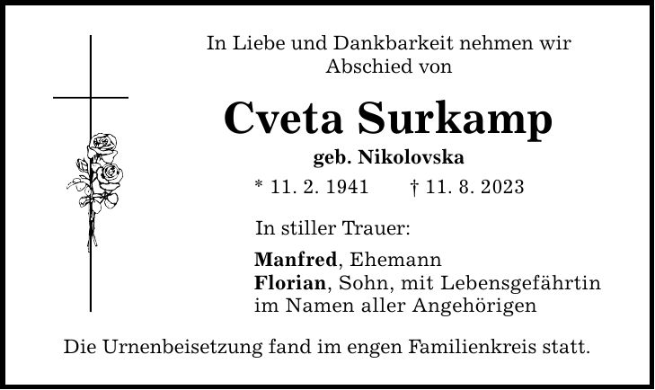 In Liebe und Dankbarkeit nehmen wir Abschied von Cveta Surkamp geb. Nikolovska * 11. 2. ***. 8. 2023 In stiller Trauer: Manfred, Ehemann Florian, Sohn, mit Lebensgefährtin im Namen aller Angehörigen Die Urnenbeisetzung fand im engen Familienkreis statt.