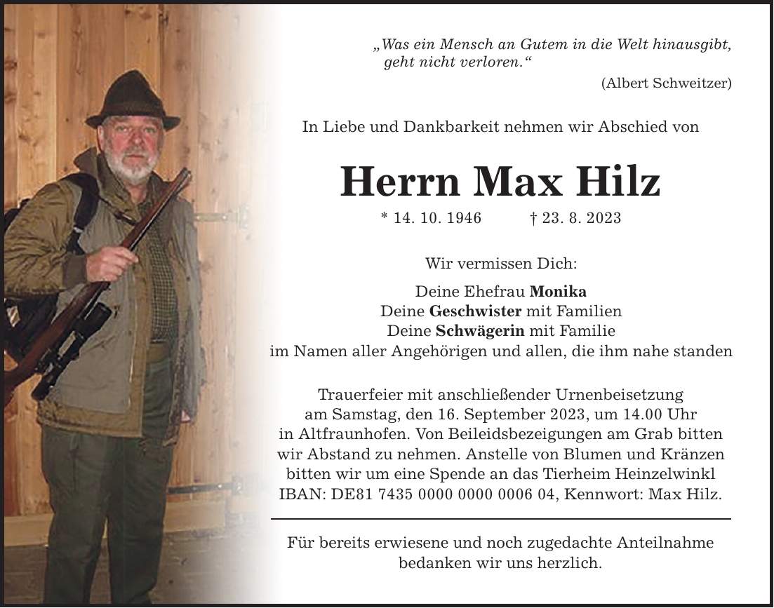 Was ein Mensch an Gutem in die Welt hinausgibt, geht nicht verloren. In Liebe und Dankbarkeit nehmen wir Abschied von Herrn Max Hilz * 14. 10. ***. 8. 2023 Wir vermissen Dich: Deine Ehefrau Monika Deine Geschwister mit Familien Deine Schwägerin mit Familie im Namen aller Angehörigen und allen, die ihm nahe standen Trauerfeier mit anschließender Urnenbeisetzung am Samstag, den 16. September 2023, um 14.00 Uhr in Altfraunhofen. Von Beileidsbezeigungen am Grab bitten wir Abstand zu nehmen. Anstelle von Blumen und Kränzen bitten wir um eine Spende an das Tierheim Heinzelwinkl IBAN: DE***, Kennwort: Max Hilz. Für bereits erwiesene und noch zugedachte Anteilnahme bedanken wir uns herzlich. (Albert Schweitzer)