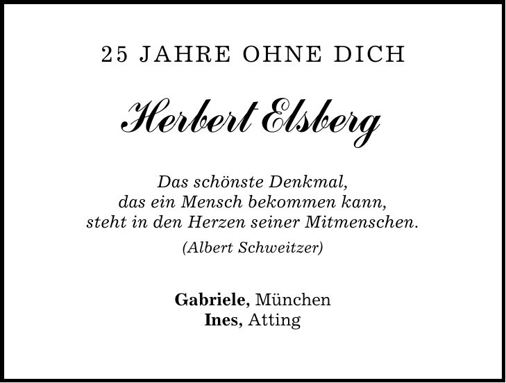 25 Jahre ohne Dich Herbert Elsberg Das schönste Denkmal, das ein Mensch bekommen kann, steht in den Herzen seiner Mitmenschen. (Albert Schweitzer) Gabriele, München Ines, Atting