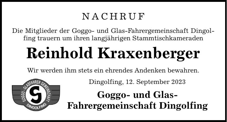 NACHRUF Die Mitglieder der Goggo- und Glas-Fahrergemeinschaft Dingolfing trauern um ihren langjährigen Stammtischkameraden Reinhold Kraxenberger Wir werden ihm stets ein ehrendes Andenken bewahren. Dingolfing, 12. September 2023 Goggo- und Glas- Fahrergemeinschaft Dingolfing