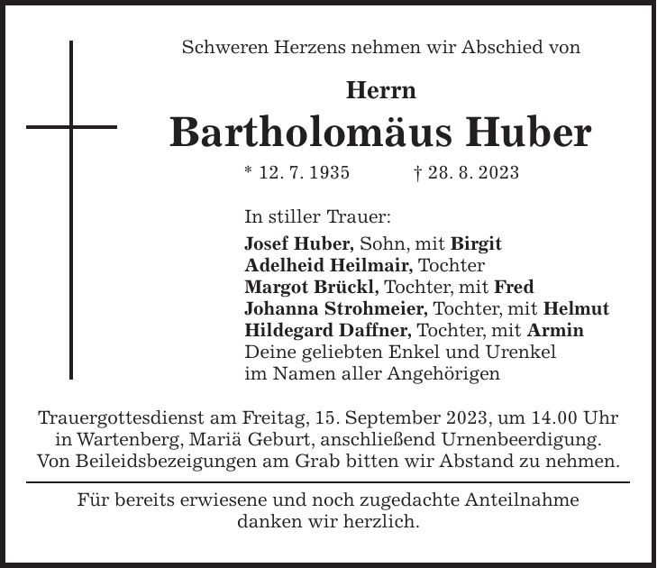 Schweren Herzens nehmen wir Abschied von Herrn Bartholomäus Huber * 12. 7. 1935 + 28. 8. 2023 In stiller Trauer: Josef Huber, Sohn, mit Birgit Adelheid Heilmair, Tochter Margot Brückl, Tochter, mit Fred Johanna Strohmeier, Tochter, mit Helmut Hildegard Daffner, Tochter, mit Armin Deine geliebten Enkel und Urenkel im Namen aller Angehörigen Trauergottesdienst am Freitag, 15. September 2023, um 14.00 Uhr in Wartenberg, Mariä Geburt, anschließend Urnenbeerdigung. Von Beileidsbezeigungen am Grab bitten wir Abstand zu nehmen. Für bereits erwiesene und noch zugedachte Anteilnahme danken wir herzlich.