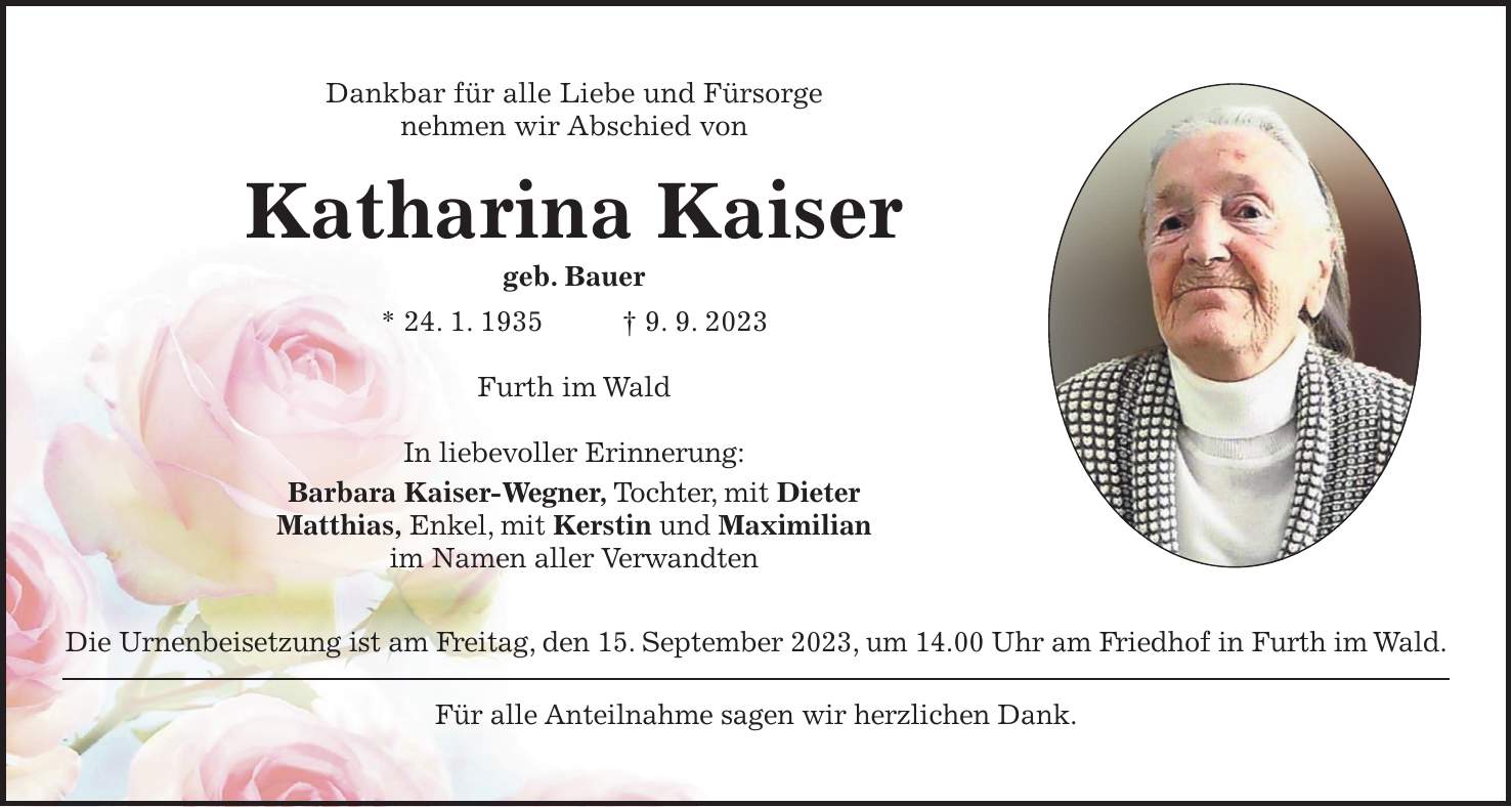 Dankbar für alle Liebe und Fürsorge nehmen wir Abschied von Katharina Kaiser geb. Bauer * 24. 1. 1935 + 9. 9. 2023 Furth im Wald In liebevoller Erinnerung: Barbara Kaiser-Wegner, Tochter, mit Dieter Matthias, Enkel, mit Kerstin und Maximilian im Namen aller Verwandten Die Urnenbeisetzung ist am Freitag, den 15. September 2023, um 14.00 Uhr am Friedhof in Furth im Wald. Für alle Anteilnahme sagen wir herzlichen Dank.Dankbar für alle Liebe und Fürsorge nehmen wir Abschied von Katharina Kaiser Geb. Bauer * 24. 1. 1935 + 9. 9. 2023 Furth im Wald In liebevoller Erinnerung: Barbara Kaiser-Wegner, Tochter, mit Dieter Matthias, Enkel, mit Kerstin und Maximilian im Namen aller Verwandten Die Urnenbeisetzung ist am Freitag, den 15. September 2023, um 14.00 Uhr am Friedhof in Furth im Wald. Für alle Anteilnahme sagen wir herzlichen Dank.