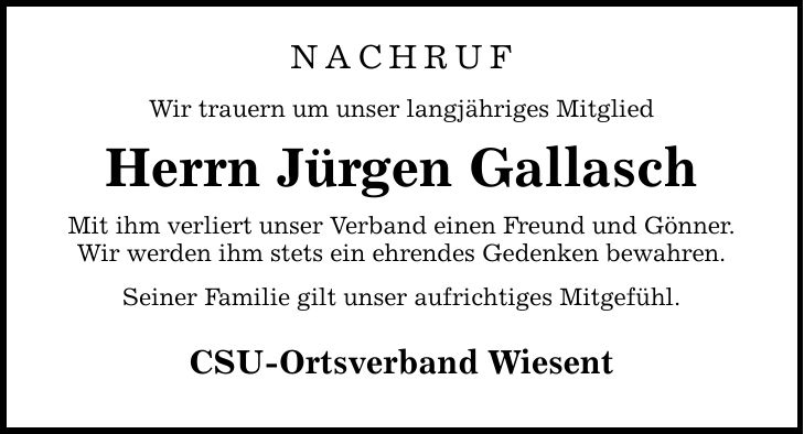 NACHRUF Wir trauern um unser langjähriges Mitglied Herrn Jürgen Gallasch Mit ihm verliert unser Verband einen Freund und Gönner. Wir werden ihm stets ein ehrendes Gedenken bewahren. Seiner Familie gilt unser aufrichtiges Mitgefühl. CSU-Ortsverband Wiesent