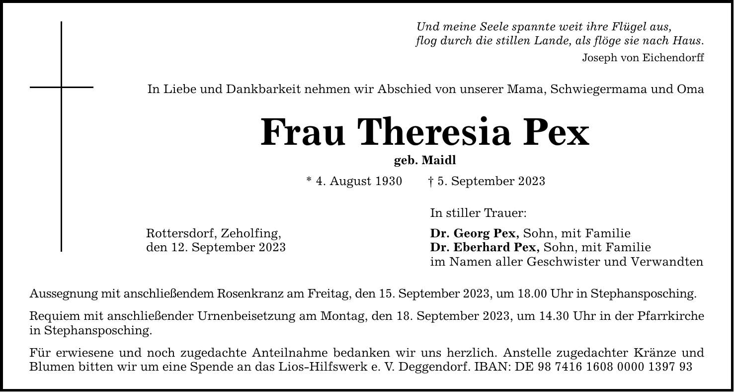 Und meine Seele spannte weit ihre Flügel aus,flog durch die stillen Lande, als flöge sie nach Haus.In Liebe und Dankbarkeit nehmen wir Abschied von unserer Mama, Schwiegermama und OmaFrau Theresia Pexgeb. Maidl* 4. August 1930  5. September 2023Rottersdorf, Zeholfing,den 12. September 2023Aussegnung mit anschließendem Rosenkranz am Freitag, den 15. September 2023, um 18.00 Uhr in Stephansposching.Requiem mit anschließender Urnenbeisetzung am Montag, den 18. September 2023, um 14.30 Uhr in der Pfarrkirche in Stephansposching.Für erwiesene und noch zugedachte Anteilnahme bedanken wir uns herzlich. Anstelle zugedachter Kränze und Blumen bitten wir um eine Spende an das Lios-Hilfswerk e. V. Deggendorf. IBAN: DE ***In stiller Trauer:Dr. Georg Pex, Sohn, mit FamilieDr. Eberhard Pex, Sohn, mit Familieim Namen aller Geschwister und VerwandtenJoseph von Eichendorff