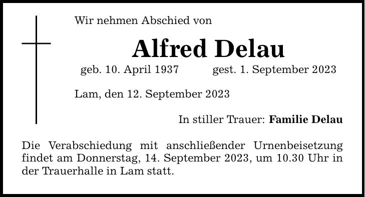 Wir nehmen Abschied vonAlfred Delaugeb. 10. April 1937gest. 1. September 2023Lam, den 12. September 2023In stiller Trauer:Die Verabschiedung mit anschließender Urnenbeisetzung findet am Donnerstag, 14. September 2023, um 10.30 Uhr in der Trauerhalle in Lam statt.Familie Delau