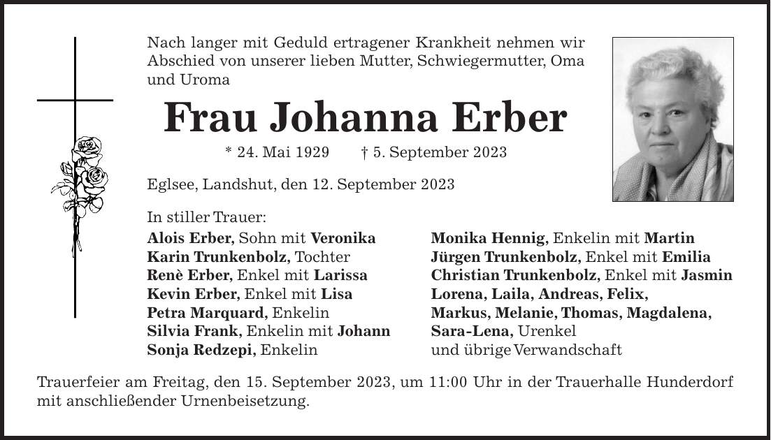 Nach langer mit Geduld ertragener Krankheit nehmen wir Abschied von unserer lieben Mutter, Schwiegermutter, Oma und Uroma Frau Johanna Erber * 24. Mai 1929 + 5. September 2023 Eglsee, Landshut, den 12. September 2023 In stiller Trauer: Alois Erber, Sohn mit Veronika Monika Hennig, Enkelin mit Martin Karin Trunkenbolz, Tochter Jürgen Trunkenbolz, Enkel mit Emilia Renè Erber, Enkel mit Larissa Christian Trunkenbolz, Enkel mit Jasmin Kevin Erber, Enkel mit Lisa Lorena, Laila, Andreas, Felix, Petra Marquard, Enkelin Markus, Melanie, Thomas, Magdalena, Silvia Frank, Enkelin mit Johann Sara-Lena, Urenkel Sonja Redzepi, Enkelin und übrige Verwandschaft Trauerfeier am Freitag, den 15. September 2023, um 11:00 Uhr in der Trauerhalle Hunderdorf mit anschließender Urnenbeisetzung.