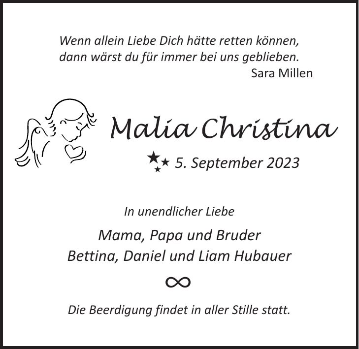 Wenn allein Liebe Dich hätte retten können, dann wärst du für immer bei uns geblieben. Sara Millen Malia Christina 5. September 2023 In unendlicher Liebe Mama, Papa und Bruder Bettina, Daniel und Liam Hubauer Die Beerdigung findet in aller Stille statt.BB B