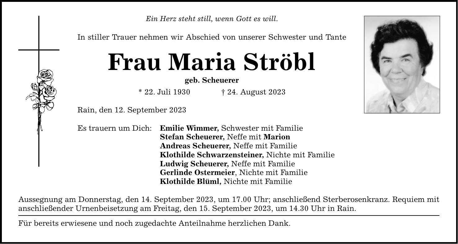 Ein Herz steht still, wenn Gott es will. In stiller Trauer nehmen wir Abschied von unserer Schwester und Tante Frau Maria Ströbl geb. Scheuerer * 22. Juli ***. August 2023 Rain, den 12. September 2023 Es trauern um Dich: Emilie Wimmer, Schwester mit Familie Stefan Scheuerer, Neffe mit Marion Andreas Scheuerer, Neffe mit Familie Klothilde Schwarzensteiner, Nichte mit Familie Ludwig Scheuerer, Neffe mit Familie Gerlinde Ostermeier, Nichte mit Familie Klothilde Blüml, Nichte mit Familie Aussegnung am Donnerstag, den 14. September 2023, um 17.00 Uhr; anschließend Sterberosenkranz. Requiem mit anschließender Urnenbeisetzung am Freitag, den 15. September 2023, um 14.30 Uhr in Rain. Für bereits erwiesene und noch zugedachte Anteilnahme herzlichen Dank.