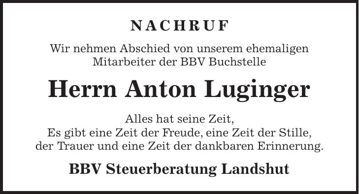 NACHRUF Wir nehmen Abschied von unserem ehemaligen Mitarbeiter der BBV Buchstelle Herrn Anton Luginger Alles hat seine Zeit, Es gibt eine Zeit der Freude, eine Zeit der Stille, der Trauer und eine Zeit der dankbaren Erinnerung. BBV Steuerberatung Landshut