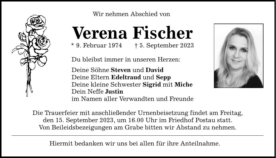 Wir nehmen Abschied von Verena Fischer * 9. Februar 1974 5. September 2023 Du bleibst immer in unseren Herzen: Deine Söhne Steven und David Deine Eltern Edeltraud und Sepp Deine kleine Schwester Sigrid mit Miche Dein Neffe Justin im Namen aller Verwandten und Freunde Die Trauerfeier mit anschließender Urnenbeisetzung findet am Freitag, den 15. September 2023, um 16.00 Uhr im Friedhof Postau statt. Von Beileidsbezeigungen am Grabe bitten wir Abstand zu nehmen. Hiermit bedanken wir uns bei allen für ihre Anteilnahme.