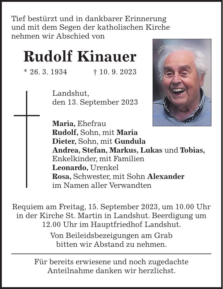 Tief bestürzt und in dankbarer Erinnerung und mit dem Segen der katholischen Kirche nehmen wir Abschied von Rudolf Kinauer * 26. 3. 1934 + 10. 9. 2023 Landshut, den 13. September 2023 Maria, Ehefrau Rudolf, Sohn, mit Maria Dieter, Sohn, mit Gundula Andrea, Stefan, Markus, Lukas und Tobias, Enkelkinder, mit Familien Leonardo, Urenkel Rosa, Schwester, mit Sohn Alexander im Namen aller Verwandten Requiem am Freitag, 15. September 2023, um 10.00 Uhr in der Kirche St. Martin in Landshut. Beerdigung um 12.00 Uhr im Hauptfriedhof Landshut. Von Beileidsbezeigungen am Grab bitten wir Abstand zu nehmen. Für bereits erwiesene und noch zugedachte Anteilnahme danken wir herzlichst.