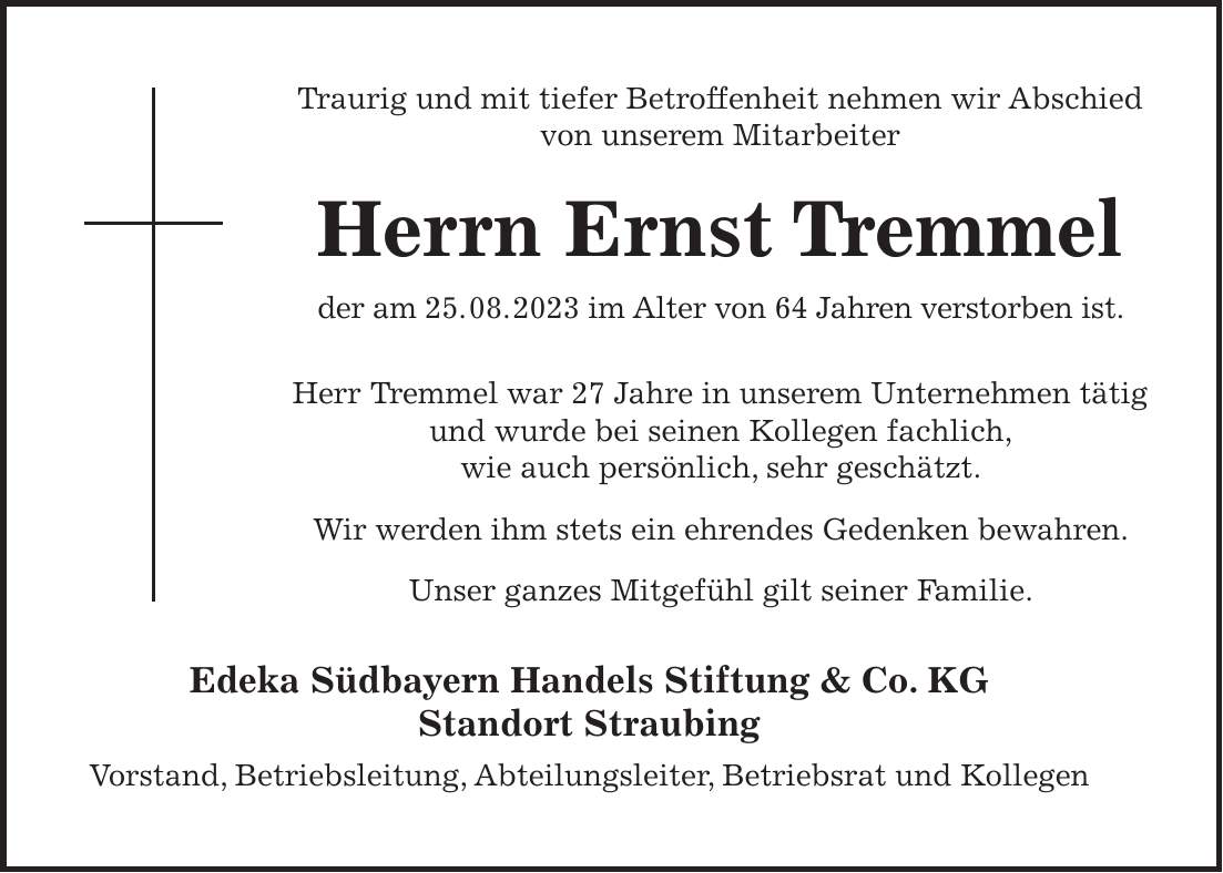 Traurig und mit tiefer Betroffenheit nehmen wir Abschied von unserem Mitarbeiter Herrn Ernst Tremmel der am 25. 08. 2023 im Alter von 64 Jahren verstorben ist. Herr Tremmel war 27 Jahre in unserem Unternehmen tätig und wurde bei seinen Kollegen fachlich, wie auch persönlich, sehr geschätzt. Wir werden ihm stets ein ehrendes Gedenken bewahren. Unser ganzes Mitgefühl gilt seiner Familie. Edeka Südbayern Handels Stiftung & Co. KG Standort Straubing Vorstand, Betriebsleitung, Abteilungsleiter, Betriebsrat und KollegenTraurig und mit tiefer Betroffenheit nehmen wir Abschied von unserem Mitarbeiter Herrn Ernst Tremmel der am 25. 08. 2023 im Alter von 64 Jahren verstorben ist. Herr Tremmel war 27 Jahre in unserem Unternehmen tätig und wurde bei seinen Kollegen fachlich, wie auch persönlich, sehr geschätzt. Wir werden ihm stets ein ehrendes Gedenken bewahren. Unser ganzes Mitgefühl gilt seiner Familie. Edeka Südbayern Handels Stiftung & Co. KG Standort Straubing Vorstand, Betriebsleitung, Abteilungsleiter, Betriebsrat und Kollegen