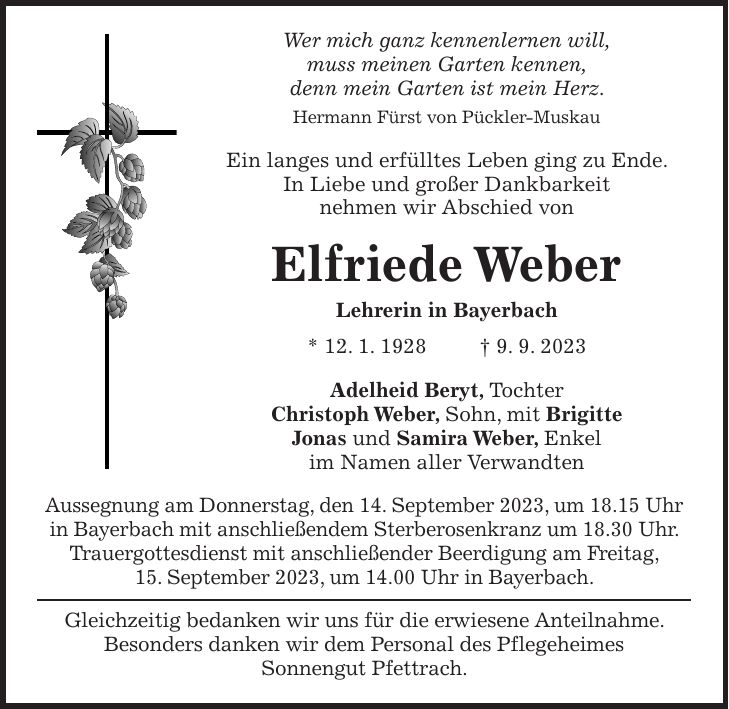 Wer mich ganz kennenlernen will, muss meinen Garten kennen, denn mein Garten ist mein Herz. Hermann Fürst von Pückler-Muskau Ein langes und erfülltes Leben ging zu Ende. In Liebe und großer Dankbarkeit nehmen wir Abschied von Elfriede Weber Lehrerin in Bayerbach * 12. 1. 1928 + 9. 9. 2023 Adelheid Beryt, Tochter Christoph Weber, Sohn, mit Brigitte Jonas und Samira Weber, Enkel im Namen aller Verwandten Aussegnung am Donnerstag, den 14. September 2023, um 18.15 Uhr in Bayerbach mit anschließendem Sterberosenkranz um 18.30 Uhr. Trauergottesdienst mit anschließender Beerdigung am Freitag, 15. September 2023, um 14.00 Uhr in Bayerbach. Gleichzeitig bedanken wir uns für die erwiesene Anteilnahme. Besonders danken wir dem Personal des Pflegeheimes Sonnengut Pfettrach.