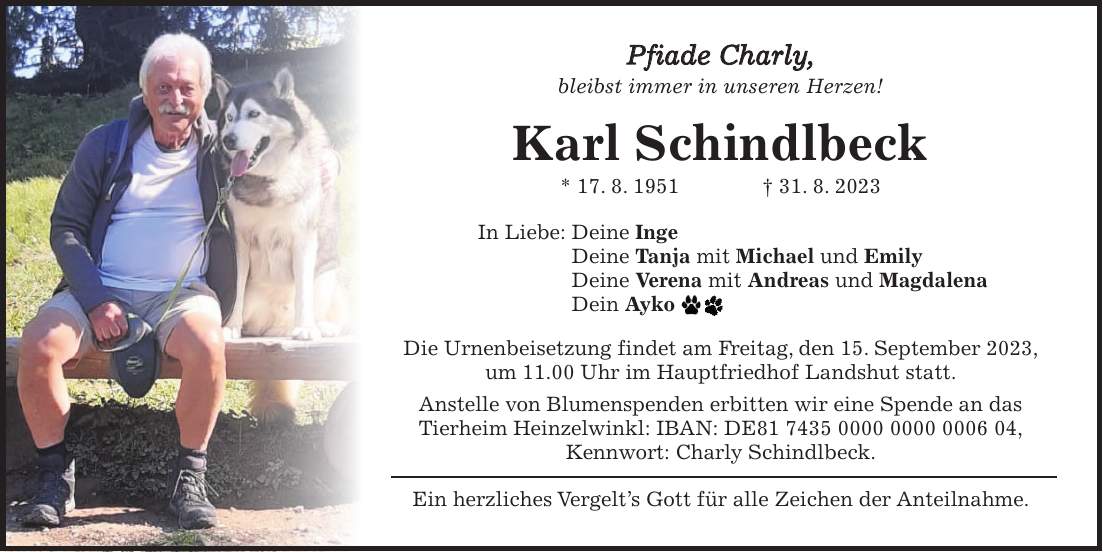 Pfiade Charly, bleibst immer in unseren Herzen! Karl Schindlbeck * 17. 8. 1951 + 31. 8. 2023 In Liebe: Deine Inge Deine Tanja mit Michael und Emily Deine Verena mit Andreas und Magdalena Dein Ayko Die Urnenbeisetzung findet am Freitag, den 15. September 2023, um 11.00 Uhr im Hauptfriedhof Landshut statt. Anstelle von Blumenspenden erbitten wir eine Spende an das Tierheim Heinzelwinkl: IBAN: DE***, Kennwort: Charly Schindlbeck. Ein herzliches Vergelts Gott für alle Zeichen der Anteilnahme.