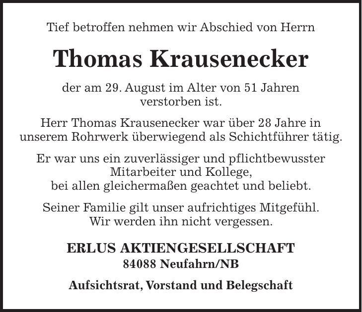 Tief betroffen nehmen wir Abschied von Herrn Thomas Krausenecker der am 29. August im Alter von 51 Jahren verstorben ist. Herr Thomas Krausenecker war über 28 Jahre in unserem Rohrwerk überwiegend als Schichtführer tätig. Er war uns ein zuverlässiger und pflichtbewusster Mitarbeiter und Kollege, bei allen gleichermaßen geachtet und beliebt. Seiner Familie gilt unser aufrichtiges Mitgefühl. Wir werden ihn nicht vergessen. ERLUS AKTIENGESELLSCHAFT 84088 Neufahrn/NB Aufsichtsrat, Vorstand und Belegschaft