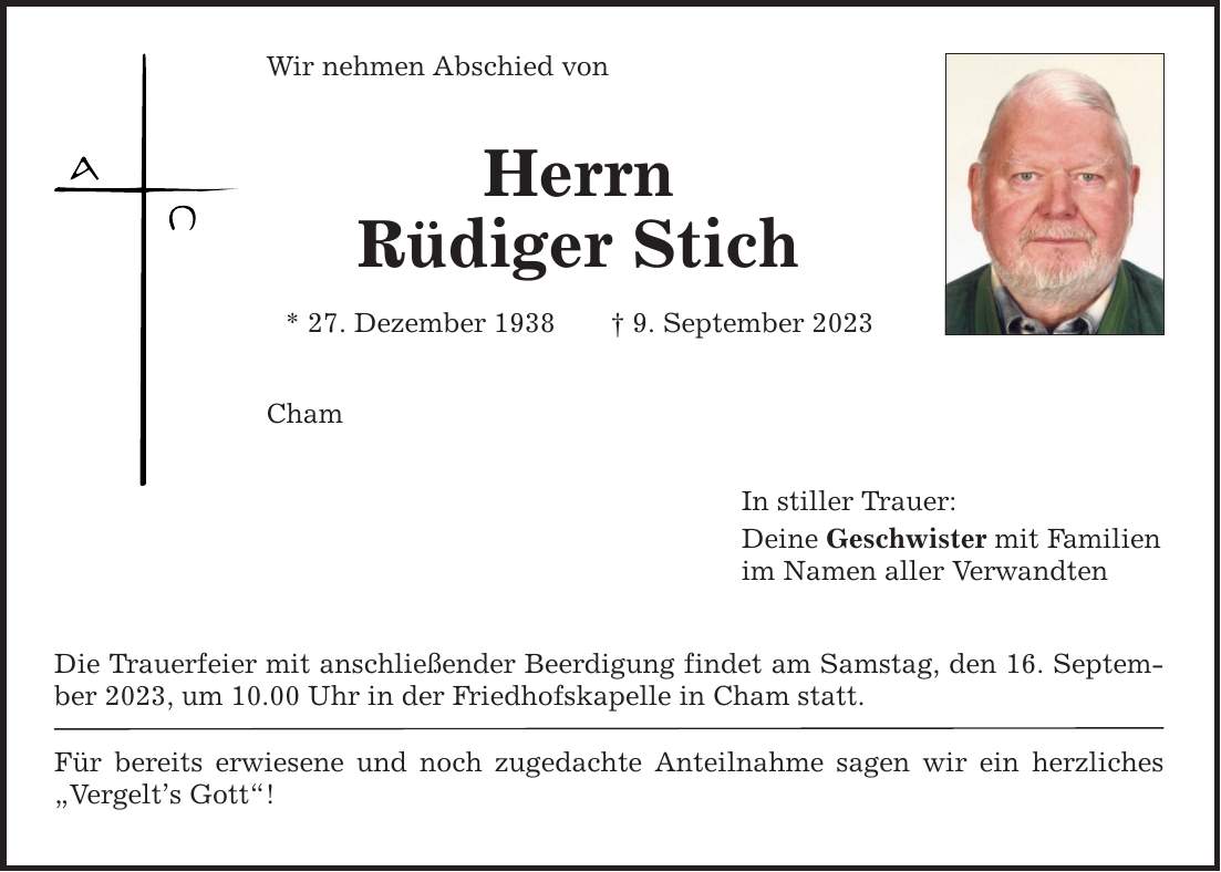 Wir nehmen Abschied von Herrn Rüdiger Stich * 27. Dezember 1938 9. September 2023 Cham Die Trauerfeier mit anschließender Beerdigung findet am Samstag, den 16. September 2023, um 10.00 Uhr in der Friedhofskapelle in Cham statt. Für bereits erwiesene und noch zugedachte Anteilnahme sagen wir ein herzliches Vergelts Gott! In stiller Trauer: Deine Geschwister mit Familien im Namen aller Verwandten