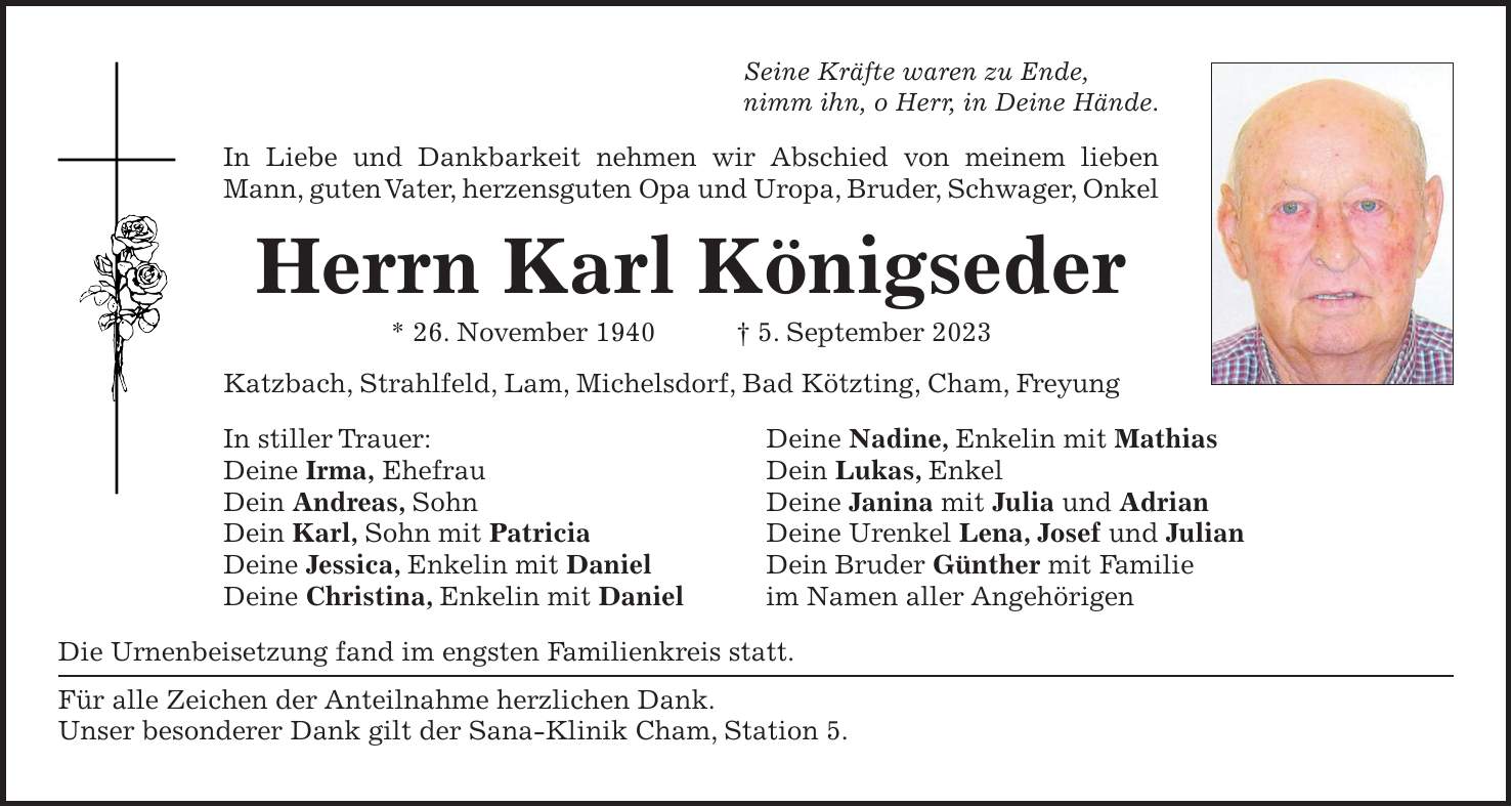 Seine Kräfte waren zu Ende, nimm ihn, o Herr, in Deine Hände. In Liebe und Dankbarkeit nehmen wir Abschied von meinem lieben Mann, guten Vater, herzensguten Opa und Uropa, Bruder, Schwager, Onkel Herrn Karl Königseder * 26. November 1940 + 5. September 2023 Katzbach, Strahlfeld, Lam, Michelsdorf, Bad Kötzting, Cham, Freyung In stiller Trauer: Deine Nadine, Enkelin mit Mathias Deine Irma, Ehefrau Dein Lukas, Enkel Dein Andreas, Sohn Deine Janina mit Julia und Adrian Dein Karl, Sohn mit Patricia Deine Urenkel Lena, Josef und Julian Deine Jessica, Enkelin mit Daniel Dein Bruder Günther mit Familie Deine Christina, Enkelin mit Daniel im Namen aller Angehörigen Die Urnenbeisetzung fand im engsten Familienkreis statt. Für alle Zeichen der Anteilnahme herzlichen Dank. Unser besonderer Dank gilt der Sana-Klinik Cham, Station 5.