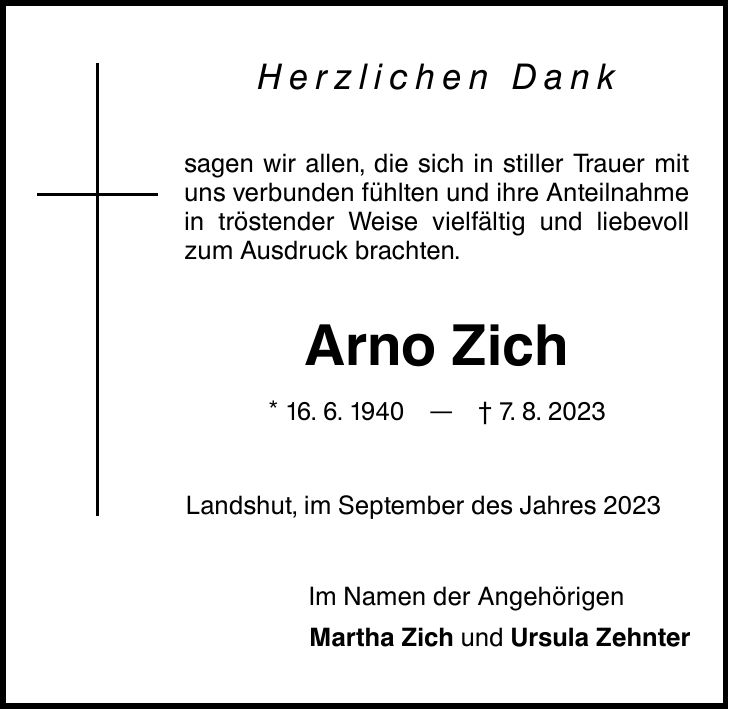 Herzlichen Dank sagen wir allen, die sich in stiller Trauer mit uns verbunden fühlten und ihre Anteilnahme in tröstender Weise vielfältig und liebevoll zum Ausdruck brachten. Arno Zich * 16. 6. 1940 7. 8. 2023 Landshut, im September des Jahres 2023 Im Namen der Angehörigen Martha Zich und Ursula Zehnter