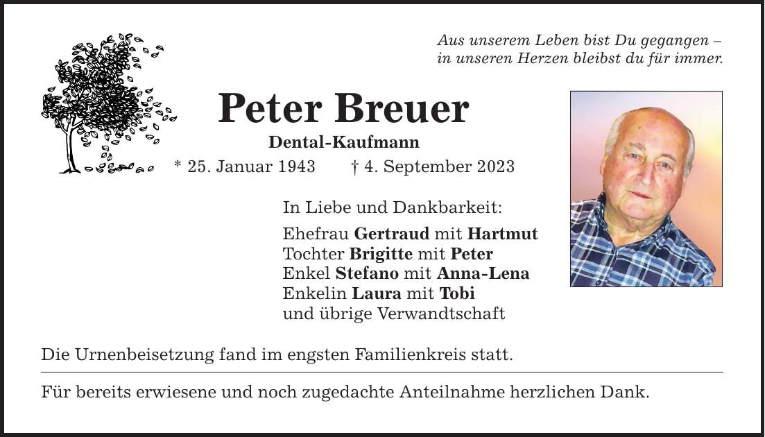 Aus unserem Leben bist Du gegangen  in unseren Herzen bleibst du für immer. Peter Breuer Dental-Kaufmann * 25. Januar 1943 4. September 2023 In Liebe und Dankbarkeit: Ehefrau Gertraud mit Hartmut Tochter Brigitte mit Peter Enkel Stefano mit Anna-Lena Enkelin Laura mit Tobi und übrige Verwandtschaft Die Urnenbeisetzung fand im engsten Familienkreis statt. Für bereits erwiesene und noch zugedachte Anteilnahme herzlichen Dank.