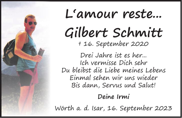 L`amour reste... Gilbert Schmitt + 16. September 2020 Drei Jahre ist es her... Ich vermisse Dich sehr Du bleibst die Liebe meines Lebens Einmal sehen wir uns wieder Bis dann, Servus und Salut! Deine Irmi Wörth a. d. Isar, 16. September 2023