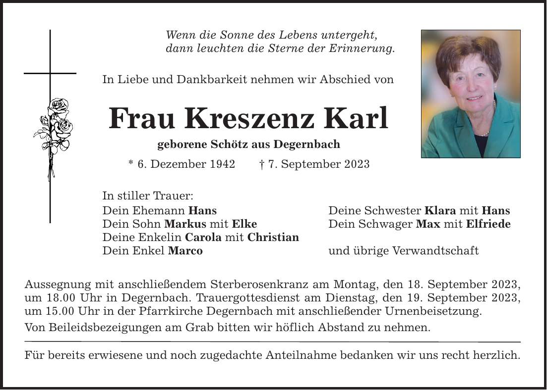 Wenn die Sonne des Lebens untergeht, dann leuchten die Sterne der Erinnerung. In Liebe und Dankbarkeit nehmen wir Abschied von Frau Kreszenz Karl geborene Schötz aus Degernbach * 6. Dezember 1942 7. September 2023 In stiller Trauer: Dein Ehemann Hans  Deine Schwester Klara mit Hans Dein Sohn Markus mit Elke  Dein Schwager Max mit Elfriede Deine Enkelin Carola mit Christian Dein Enkel Marco und übrige Verwandtschaft Aussegnung mit anschließendem Sterberosenkranz am Montag, den 18. September 2023, um 18.00 Uhr in Degernbach. Trauergottesdienst am Dienstag, den 19. September 2023, um 15.00 Uhr in der Pfarrkirche Degernbach mit anschließender Urnenbeisetzung. Von Beileidsbezeigungen am Grab bitten wir höflich Abstand zu nehmen. Für bereits erwiesene und noch zugedachte Anteilnahme bedanken wir uns recht herzlich.