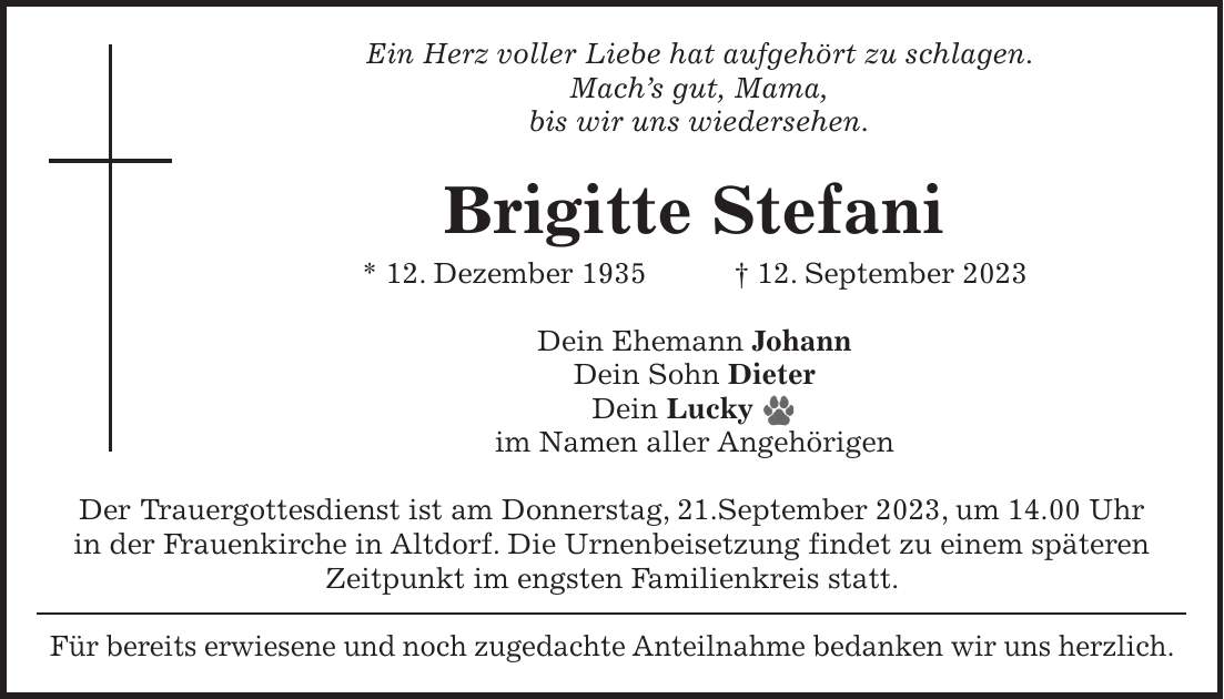 Ein Herz voller Liebe hat aufgehört zu schlagen. Machs gut, Mama, bis wir uns wiedersehen. Brigitte Stefani * 12. Dezember 1935 + 12. September 2023 Dein Ehemann Johann Dein Sohn Dieter Dein Lucky im Namen aller Angehörigen Der Trauergottesdienst ist am Donnerstag, 21.September 2023, um 14.00 Uhr in der Frauenkirche in Altdorf. Die Urnenbeisetzung findet zu einem späteren Zeitpunkt im engsten Familienkreis statt. Für bereits erwiesene und noch zugedachte Anteilnahme bedanken wir uns herzlich.