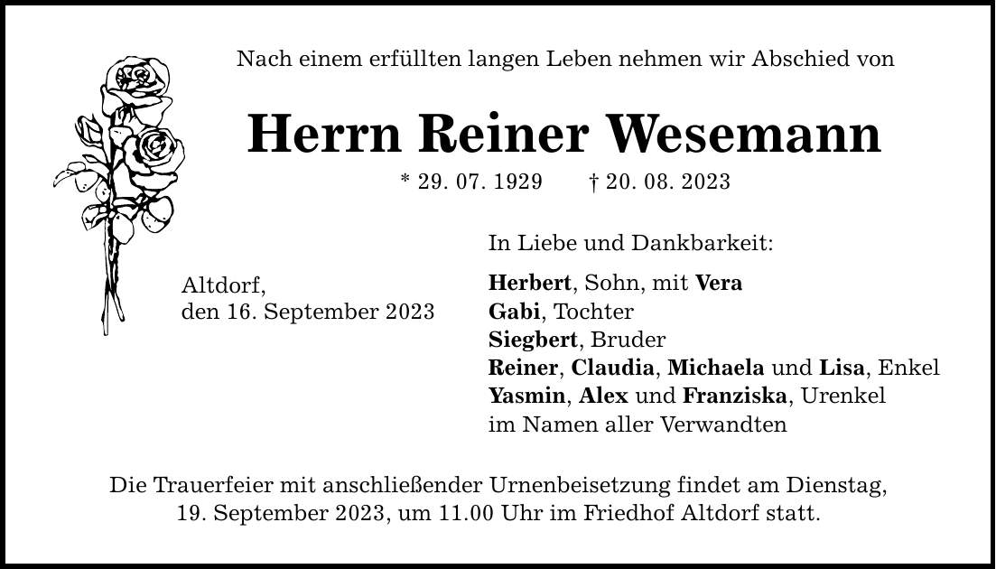 Nach einem erfüllten langen Leben nehmen wir Abschied von Herrn Reiner Wesemann * 29. 07. ***. 08. 2023 Altdorf, den 16. September 2023 In Liebe und Dankbarkeit: Herbert, Sohn, mit Vera Gabi, Tochter Siegbert, Bruder Reiner, Claudia, Michaela und Lisa, Enkel Yasmin, Alex und Franziska, Urenkel im Namen aller Verwandten Die Trauerfeier mit anschließender Urnenbeisetzung findet am Dienstag, 19. September 2023, um 11.00 Uhr im Friedhof Altdorf statt.