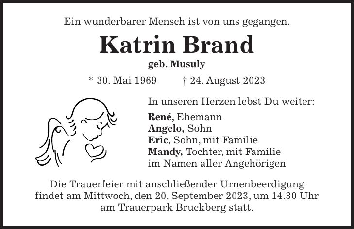 Ein wunderbarer Mensch ist von uns gegangen. Katrin Brand geb. Musuly * 30. Mai 1969 + 24. August 2023 In unseren Herzen lebst Du weiter: René, Ehemann Angelo, Sohn Eric, Sohn, mit Familie Mandy, Tochter, mit Familie im Namen aller Angehörigen Die Trauerfeier mit anschließender Urnenbeerdigung findet am Mittwoch, den 20. September 2023, um 14.30 Uhr am Trauerpark Bruckberg statt.