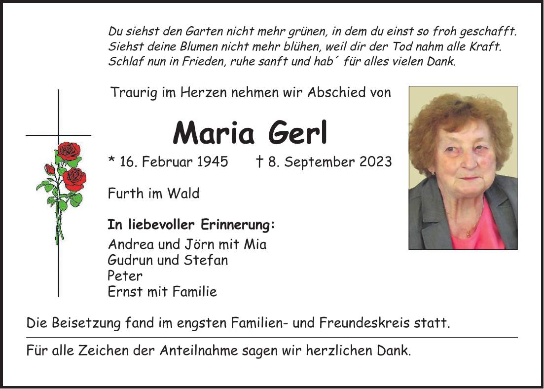 Du siehst den Garten nicht mehr grünen, in dem du einst so froh geschafft. Siehst deine Blumen nicht mehr blühen, weil dir der Tod nahm alle Kraft. Schlaf nun in Frieden, ruhe sanft und hab' für alles vielen Dank. Traurig im Herzen nehmen wir Abschied von Maria Gerl * 16. Februar 1945 + 8. September 2023 Furth im Wald In liebevoller Erinnerung: Andrea und Jörn mit Mia Gudrun und Stefan Peter Ernst mit Familie Die Beisetzung fand im engsten Familien- und Freundeskreis statt. Für alle Zeichen der Anteilnahme sagen wir herzlichen Dank.