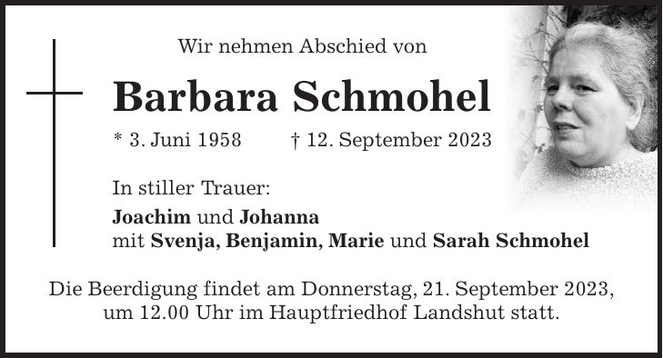 Wir nehmen Abschied von Barbara Schmohel * 3. Juni 1958 + 12. September 2023 In stiller Trauer: Joachim und Johanna mit Svenja, Benjamin, Marie und Sarah Schmohel Die Beerdigung findet am Donnerstag, 21. September 2023, um 12.00 Uhr im Hauptfriedhof Landshut statt.