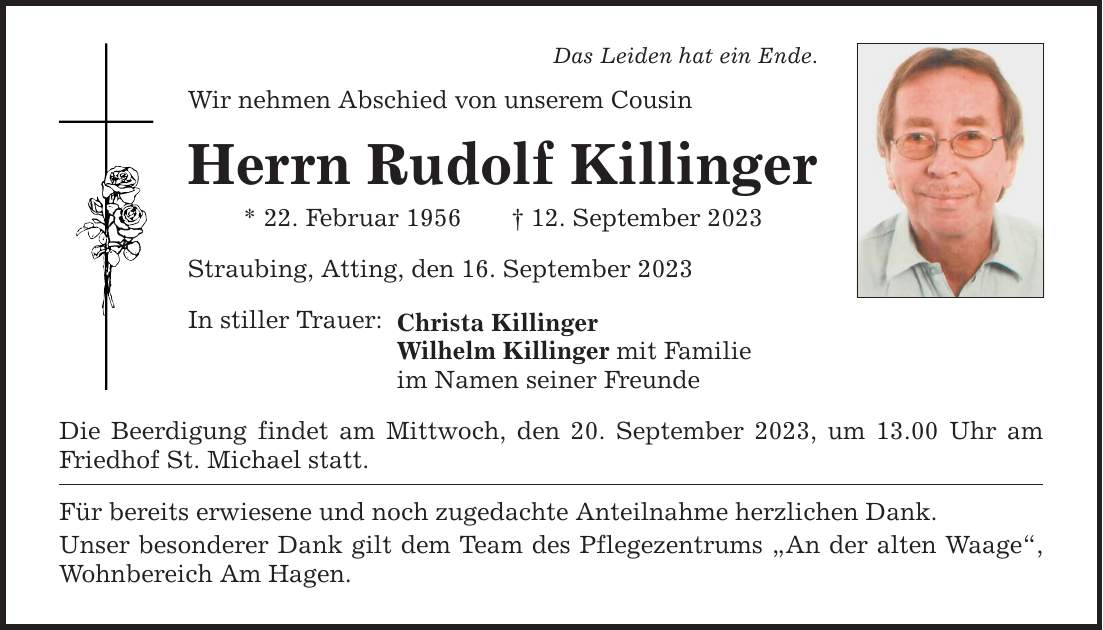 Das Leiden hat ein Ende. Wir nehmen Abschied von unserem Cousin Herrn Rudolf Killinger * 22. Februar ***. September 2023 Straubing, Atting, den 16. September 2023 In stiller Trauer: Christa Killinger Wilhelm Killinger mit Familie im Namen seiner Freunde Die Beerdigung findet am Mittwoch, den 20. September 2023, um 13.00 Uhr am Friedhof St. Michael statt. Für bereits erwiesene und noch zugedachte Anteilnahme herzlichen Dank. Unser besonderer Dank gilt dem Team des Pflegezentrums An der alten Waage, Wohnbereich Am Hagen.