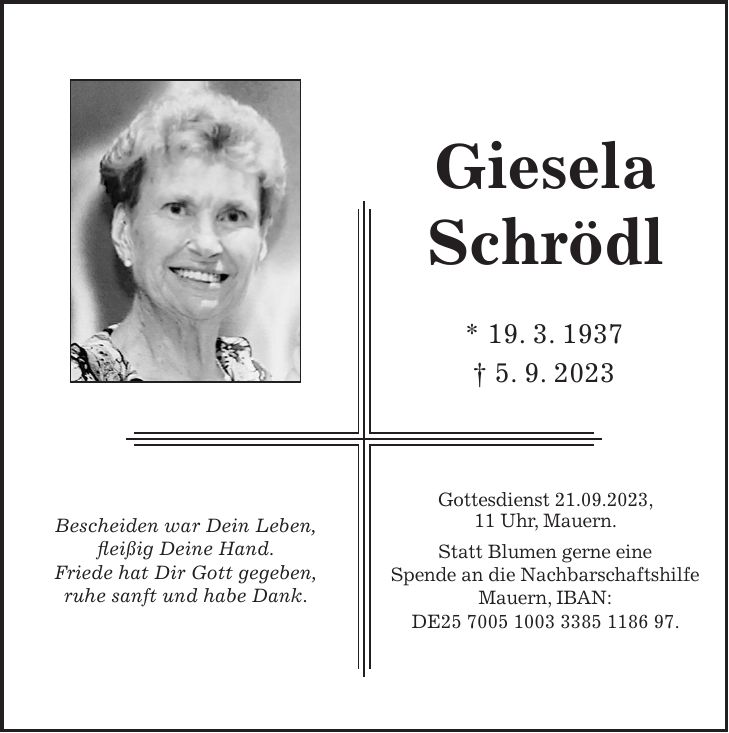 Bescheiden war Dein Leben, fleißig Deine Hand. Friede hat Dir Gott gegeben, ruhe sanft und habe Dank.Giesela Schrödl Gottesdienst 21.09.2023, 11 Uhr, Mauern. Statt Blumen gerne eine Spende an die Nachbarschaftshilfe Mauern, IBAN: DE***.* 19. 3. 1937 + 5. 9. 2023