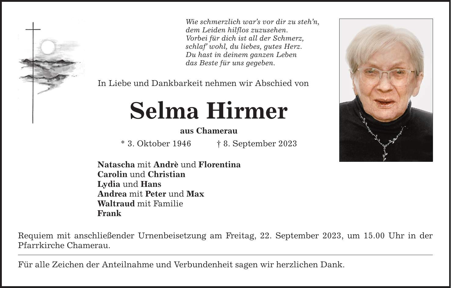 In Liebe und Dankbarkeit nehmen wir Abschied von Selma Hirmer aus Chamerau * 3. Oktober 1946 8. September 2023 Natascha mit Andrè und Florentina Carolin und Christian Lydia und Hans Andrea mit Peter und Max Waltraud mit Familie Frank Wie schmerzlich wars vor dir zu stehn, dem Leiden hilflos zuzusehen. Vorbei für dich ist all der Schmerz, schlaf wohl, du liebes, gutes Herz. Du hast in deinem ganzen Leben das Beste für uns gegeben. Requiem mit anschließender Urnenbeisetzung am Freitag, 22. September 2023, um 15.00 Uhr in der Pfarrkirche Chamerau. Für alle Zeichen der Anteilnahme und Verbundenheit sagen wir herzlichen Dank.