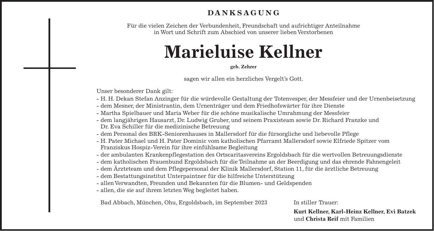 DANKSAGUNG Für die vielen Zeichen der Verbundenheit, Freundschaft und aufrichtiger Anteilnahme in Wort und Schrift zum Abschied von unserer lieben Verstorbenen Marieluise Kellner geb. Zehrer sagen wir allen ein herzliches Vergelts Gott. Unser besonderer Dank gilt: - H. H. Dekan Stefan Anzinger für die würdevolle Gestaltung der Totenvesper, der Messfeier und der Urnenbeisetzung - dem Mesner, der Ministrantin, dem Urnenträger und dem Friedhofswärter für ihre Dienste - Martha Spielbauer und Maria Weber für die schöne musikalische Umrahmung der Messfeier - dem langjährigen Hausarzt, Dr. Ludwig Gruber, und seinem Praxisteam sowie Dr. Richard Franzke und Dr. Eva Schiller für die medizinische Betreuung - dem Personal des BRK-Seniorenhauses in Mallersdorf für die fürsorgliche und liebevolle Pflege - H. Pater Michael und H. Pater Dominic vom katholischen Pfarramt Mallersdorf sowie Elfriede Spitzer vom Franziskus Hospiz-Verein für ihre einfühlsame Begleitung - der ambulanten Krankenpflegestation des Ortscaritasvereins Ergoldsbach für die wertvollen Betreuungsdienste - dem katholischen Frauenbund Ergoldsbach für die Teilnahme an der Beerdigung und das ehrende Fahnengeleit - dem Ärzteteam und dem Pflegepersonal der Klinik Mallersdorf, Station 11, für die ärztliche Betreuung - dem Bestattungsinstitut Unterpaintner für die hilfreiche Unterstützung - allen Verwandten, Freunden und Bekannten für die Blumen- und Geldspenden - allen, die sie auf ihrem letzten Weg begleitet haben. Bad Abbach, München, Ohu, Ergoldsbach, im September 2023 In stiller Trauer: Kurt Kellner, Karl-Heinz Kellner, Evi Batzek und Christa Reif mit Familien