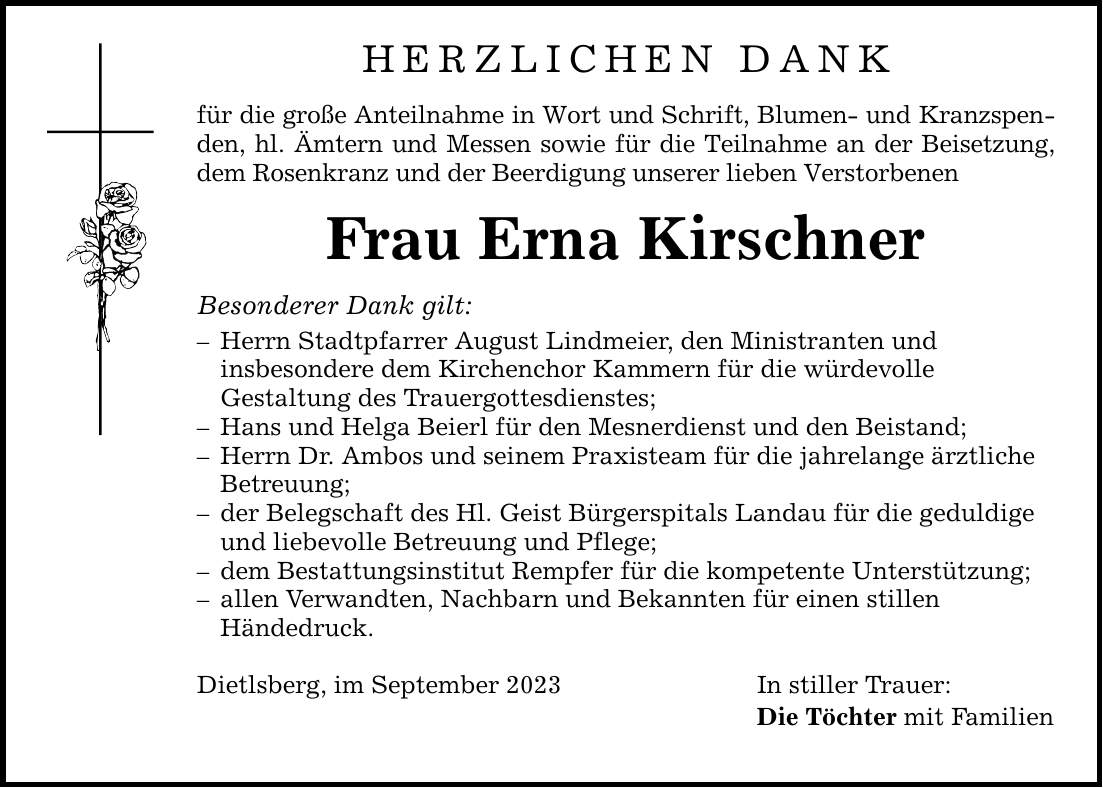 Herzlichen Dank für die große Anteilnahme in Wort und Schrift, Blumen- und Kranzspenden, hl. Ämtern und Messen sowie für die Teilnahme an der Beisetzung, dem Rosenkranz und der Beerdigung unserer lieben Verstorbenen Frau Erna Kirschner Besonderer Dank gilt:  Herrn Stadtpfarrer August Lindmeier, den Ministranten und insbesondere dem Kirchenchor Kammern für die würdevolle Gestaltung des Trauergottesdienstes;  Hans und Helga Beierl für den Mesnerdienst und den Beistand;  Herrn Dr. Ambos und seinem Praxisteam für die jahrelange ärztliche Betreuung;  der Belegschaft des Hl. Geist Bürgerspitals Landau für die geduldige und liebevolle Betreuung und Pflege;  dem Bestattungsinstitut Rempfer für die kompetente Unterstützung;  allen Verwandten, Nachbarn und Bekannten für einen stillen Händedruck. Dietlsberg, im September 2023 In stiller Trauer: Die Töchter mit Familien