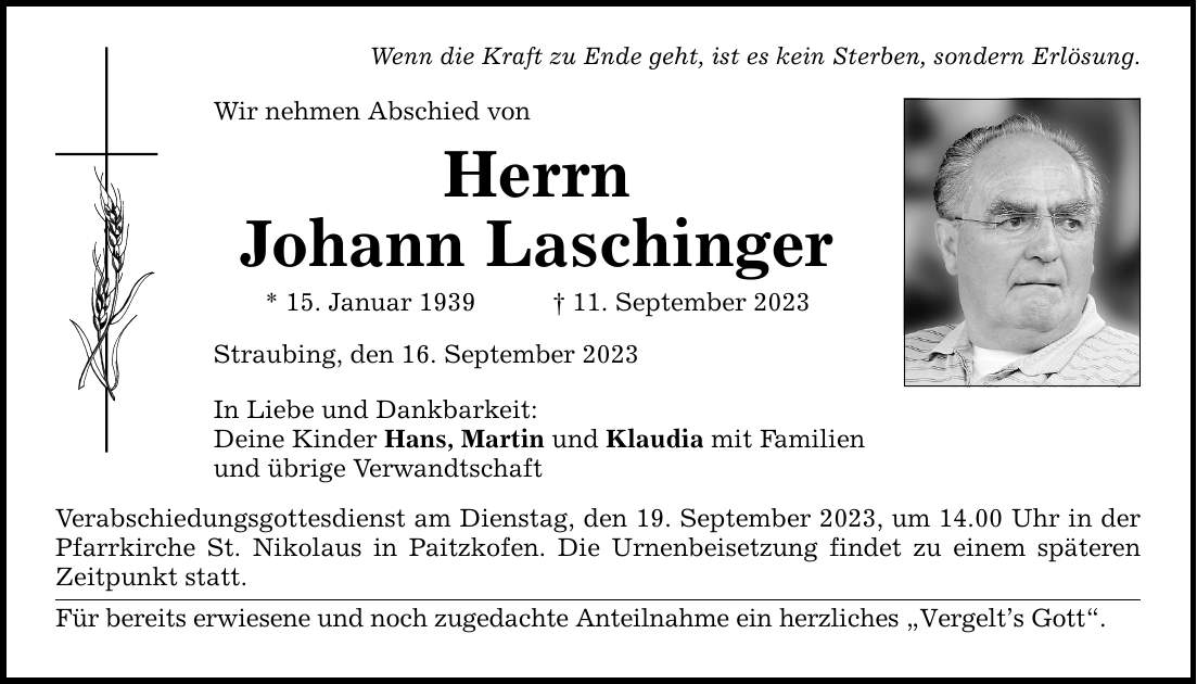 Wenn die Kraft zu Ende geht, ist es kein Sterben, sondern Erlösung. Wir nehmen Abschied von Herrn Johann Laschinger * 15. Januar ***. September 2023 Straubing, den 16. September 2023 In Liebe und Dankbarkeit: Deine Kinder Hans, Martin und Klaudia mit Familien und übrige Verwandtschaft Verabschiedungsgottesdienst am Dienstag, den 19. September 2023, um 14.00 Uhr in der Pfarrkirche St. Nikolaus in Paitzkofen. Die Urnenbeisetzung findet zu einem späteren Zeitpunkt statt. Für bereits erwiesene und noch zugedachte Anteilnahme ein herzliches Vergelts Gott.