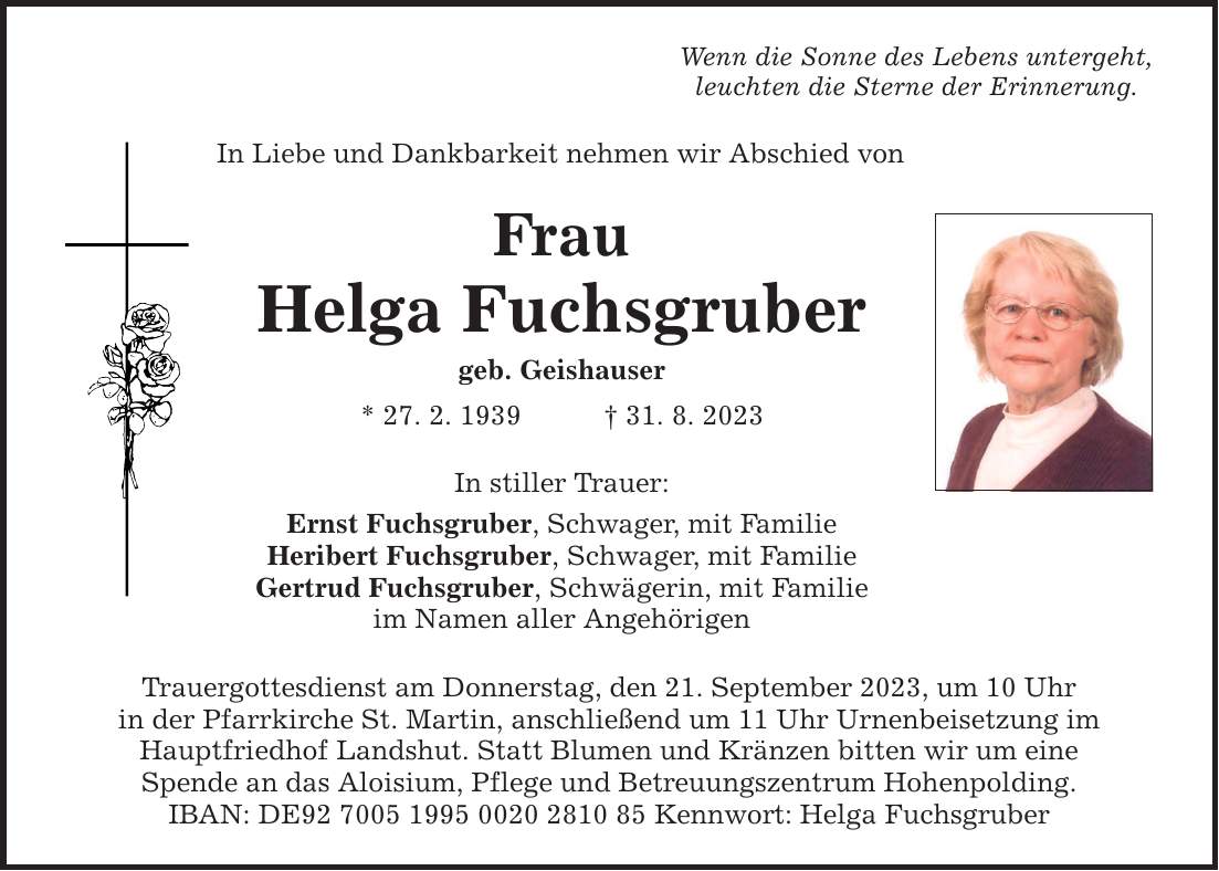 In Liebe und Dankbarkeit nehmen wir Abschied von Frau Helga Fuchsgruber geb. Geishauser * 27. 2. ***. 8. 2023 In stiller Trauer: Ernst Fuchsgruber, Schwager, mit Familie Heribert Fuchsgruber, Schwager, mit Familie Gertrud Fuchsgruber, Schwägerin, mit Familie im Namen aller Angehörigen Trauergottesdienst am Donnerstag, den 21. September 2023, um 10 Uhr in der Pfarrkirche St. Martin, anschließend um 11 Uhr Urnenbeisetzung im Hauptfriedhof Landshut. Statt Blumen und Kränzen bitten wir um eine Spende an das Aloisium, Pflege und Betreuungszentrum Hohenpolding. IBAN: DE*** Kennwort: Helga Fuchsgruber Wenn die Sonne des Lebens untergeht, leuchten die Sterne der Erinnerung.