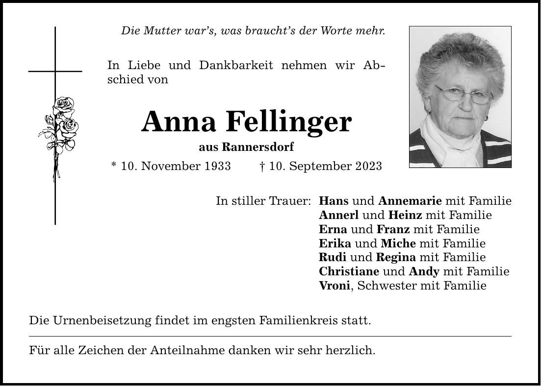 Die Mutter wars, was brauchts der Worte mehr. In Liebe und Dankbarkeit nehmen wir Abschied von Anna Fellinger aus Rannersdorf * 10. November ***. September 2023 In stiller Trauer: Die Urnenbeisetzung findet im engsten Familienkreis statt. Für alle Zeichen der Anteilnahme danken wir sehr herzlich. Hans und Annemarie mit Familie Annerl und Heinz mit Familie Erna und Franz mit Familie Erika und Miche mit Familie Rudi und Regina mit Familie Christiane und Andy mit Familie Vroni, Schwester mit Familie