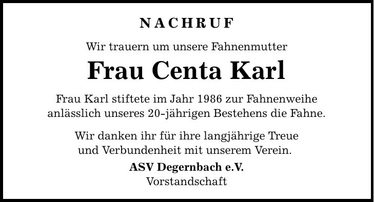 Nachruf Wir trauern um unsere Fahnenmutter Frau Centa Karl Frau Karl stiftete im Jahr 1986 zur Fahnenweihe anlässlich unseres 20-jährigen Bestehens die Fahne. Wir danken ihr für ihre langjährige Treue und Verbundenheit mit unserem Verein. ASV Degernbach e.V. Vorstandschaft