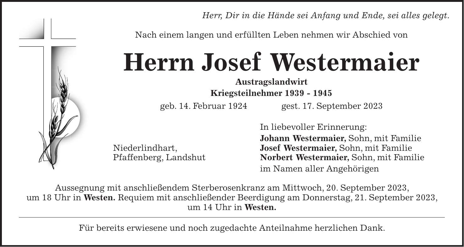 Herr, Dir in die Hände sei Anfang und Ende, sei alles gelegt. Nach einem langen und erfüllten Leben nehmen wir Abschied von Herrn Josef Westermaier Austragslandwirt Kriegsteilnehmer *** geb. 14. Februar 1924 gest. 17. September 2023 In liebevoller Erinnerung: Johann Westermaier, Sohn, mit Familie Niederlindhart, Josef Westermaier, Sohn, mit Familie Pfaffenberg, Landshut Norbert Westermaier, Sohn, mit Familie im Namen aller Angehörigen Aussegnung mit anschließendem Sterberosenkranz am Mittwoch, 20. September 2023, um 18 Uhr in Westen. Requiem mit anschließender Beerdigung am Donnerstag, 21. September 2023, um 14 Uhr in Westen. Für bereits erwiesene und noch zugedachte Anteilnahme herzlichen Dank.