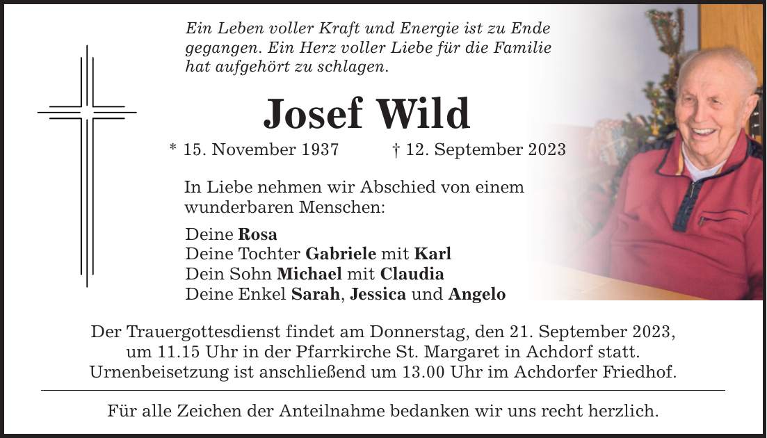 Ein Leben voller Kraft und Energie ist zu Ende gegangen. Ein Herz voller Liebe für die Familie hat aufgehört zu schlagen. Josef Wild * 15. November ***. September 2023 In Liebe nehmen wir Abschied von einem wunderbaren Menschen: Deine Rosa Deine Tochter Gabriele mit Karl Dein Sohn Michael mit Claudia Deine Enkel Sarah, Jessica und Angelo Der Trauergottesdienst findet am Donnerstag, den 21. September 2023, um 11.15 Uhr in der Pfarrkirche St. Margaret in Achdorf statt. Urnenbeisetzung ist anschließend um 13.00 Uhr im Achdorfer Friedhof. Für alle Zeichen der Anteilnahme bedanken wir uns recht herzlich.