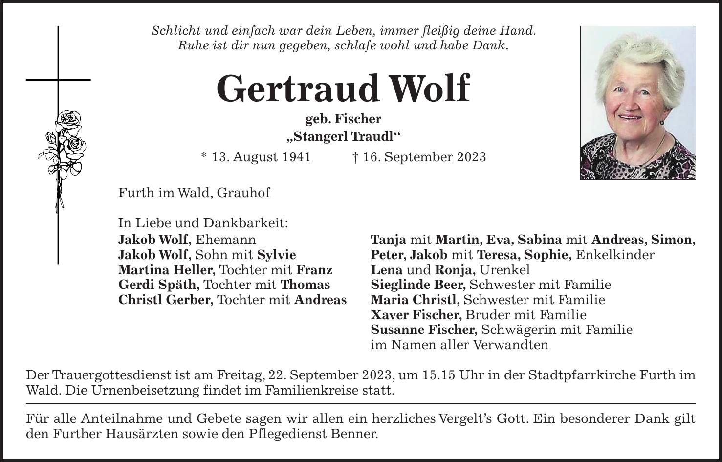 Schlicht und einfach war dein Leben, immer fleißig deine Hand. Ruhe ist dir nun gegeben, schlafe wohl und habe Dank. Gertraud Wolf geb. Fischer 'Stangerl Traudl' * 13. August 1941 + 16. September 2023 Furth im Wald, Grauhof In Liebe und Dankbarkeit: Jakob Wolf, Ehemann Tanja mit Martin, Eva, Sabina mit Andreas, Simon, Jakob Wolf, Sohn mit Sylvie Peter, Jakob mit Teresa, Sophie, Enkelkinder Martina Heller, Tochter mit Franz Lena und Ronja, Urenkel Gerdi Späth, Tochter mit Thomas Sieglinde Beer, Schwester mit Familie Christl Gerber, Tochter mit Andreas Maria Christl, Schwester mit Familie Xaver Fischer, Bruder mit Familie Susanne Fischer, Schwägerin mit Familie im Namen aller Verwandten Der Trauergottesdienst ist am Freitag, 22. September 2023, um 15.15 Uhr in der Stadtpfarrkirche Furth im Wald. Die Urnenbeisetzung findet im Familienkreise statt. Für alle Anteilnahme und Gebete sagen wir allen ein herzliches Vergelts Gott. Ein besonderer Dank gilt den Further Hausärzten sowie den Pflegedienst Benner.