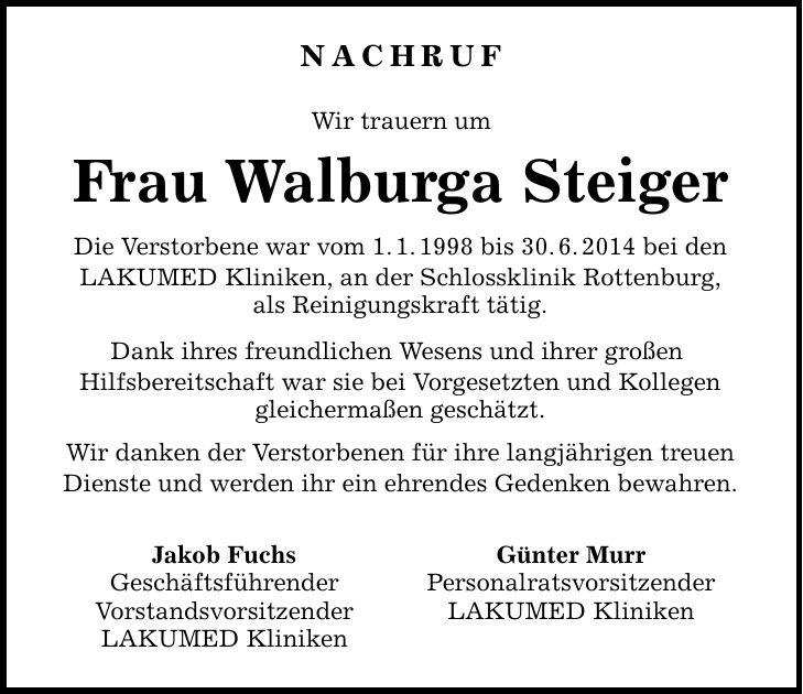 Nachruf Wir trauern um Frau Walburga Steiger Die Verstorbene war vom 1.1.1998 bis 30.6.2014 bei den LAKUMED Kliniken, an der Schlossklinik Rottenburg, als Reinigungskraft tätig. Dank ihres freundlichen Wesens und ihrer großen Hilfsbereitschaft war sie bei Vorgesetzten und Kollegen gleichermaßen geschätzt. Wir danken der Verstorbenen für ihre langjährigen treuen Dienste und werden ihr ein ehrendes Gedenken bewahren. Jakob Fuchs Günter Murr Geschäftsführender Personalratsvorsitzender Vorstandsvorsitzender LAKUMED Kliniken LAKUMED Kliniken   