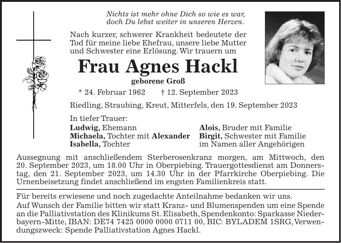 Nichts ist mehr ohne Dich so wie es war, doch Du lebst weiter in unseren Herzen. Nach kurzer, schwerer Krankheit bedeutete der Tod für meine liebe Ehefrau, unsere liebe Mutter und Schwester eine Erlösung. Wir trauern um Frau Agnes Hackl geborene Groß * 24. Februar 1962 + 12. September 2023 Riedling, Straubing, Kreut, Mitterfels, den 19. September 2023 In tiefer Trauer: Ludwig, Ehemann Alois, Bruder mit Familie Michaela, Tochter mit Alexander Birgit, Schwester mit Familie Isabella, Tochter im Namen aller Angehörigen Aussegnung mit anschließendem Sterberosenkranz morgen, am Mittwoch, den 20. September 2023, um 18.00 Uhr in Oberpiebing. Trauergottesdienst am Donnerstag, den 21. September 2023, um 14.30 Uhr in der Pfarrkirche Oberpiebing. Die Urnenbeisetzung findet anschließend im engsten Familienkreis statt. Für bereits erwiesene und noch zugedachte Anteilnahme bedanken wir uns. Auf Wunsch der Familie bitten wir statt Kranz- und Blumenspenden um eine Spende an die Palliativstation des Klinikums St. Elisabeth, Spendenkonto: Sparkasse Nieder- bayern-Mitte, IBAN: DE***, BIC: BYLADEM 1SRG, Verwendungszweck: Spende Palliativstation Agnes Hackl.