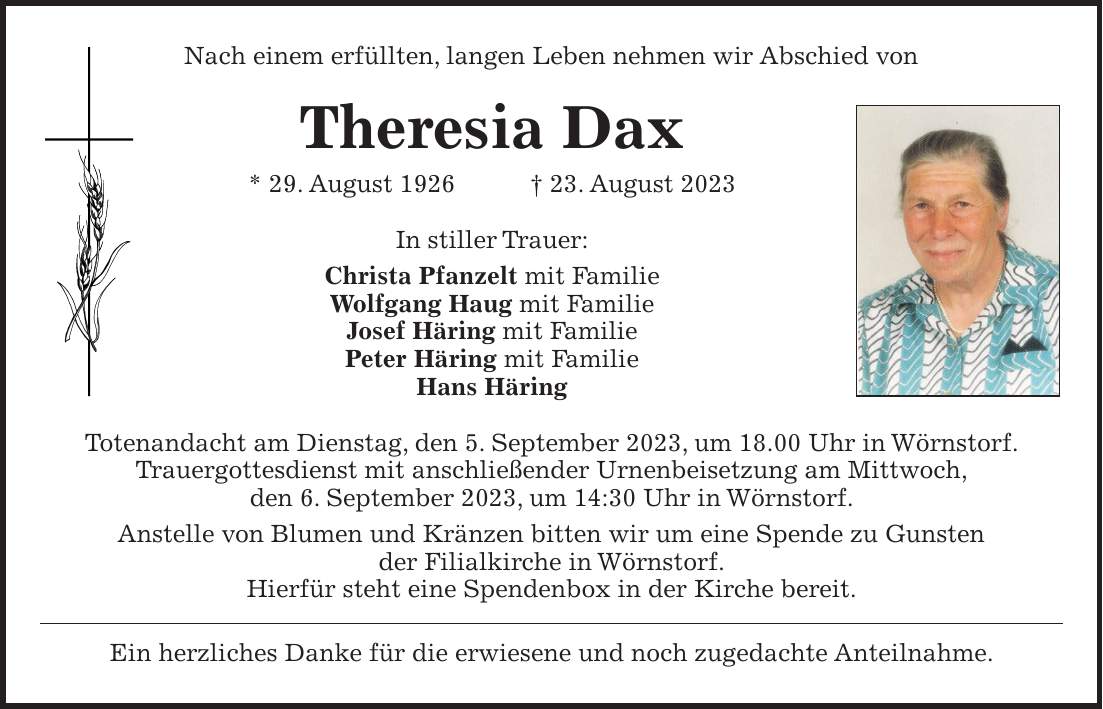 Nach einem erfüllten, langen Leben nehmen wir Abschied von Theresia Dax * 29. August 1926 + 23. August 2023 In stiller Trauer: Christa Pfanzelt mit Familie Wolfgang Haug mit Familie Josef Häring mit Familie Peter Häring mit Familie Hans Häring Totenandacht am Dienstag, den 5. September 2023, um 18.00 Uhr in Wörnstorf. Trauergottesdienst mit anschließender Urnenbeisetzung am Mittwoch, den 6. September 2023, um 14:30 Uhr in Wörnstorf. Anstelle von Blumen und Kränzen bitten wir um eine Spende zu Gunsten der Filialkirche in Wörnstorf. Hierfür steht eine Spendenbox in der Kirche bereit. Ein herzliches Danke für die erwiesene und noch zugedachte Anteilnahme.