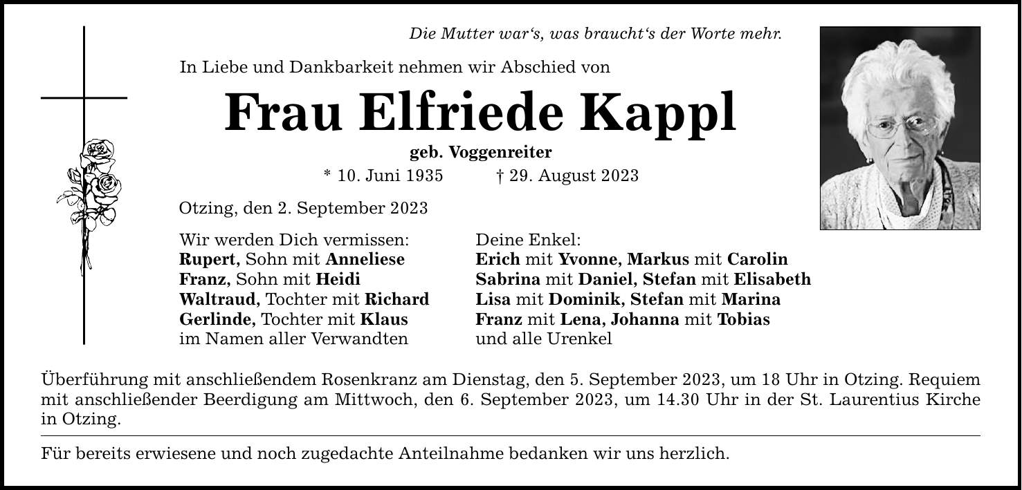 Die Mutter war`s, was braucht`s der Worte mehr.In Liebe und Dankbarkeit nehmen wir Abschied vonFrau Elfriede Kapplgeb. Voggenreiter* 10. Juni ***. August 2023Otzing, den 2. September 2023Wir werden Dich vermissen: Deine Enkel:Rupert, Sohn mit Anneliese Erich mit Yvonne, Markus mit CarolinFranz, Sohn mit Heidi Sabrina mit Daniel, Stefan mit ElisabethWaltraud, Tochter mit Richard Lisa mit Dominik, Stefan mit MarinaGerlinde, Tochter mit Klaus Franz mit Lena, Johanna mit Tobiasim Namen aller Verwandten und alle UrenkelÜberführung mit anschließendem Rosenkranz am Dienstag, den 5. September 2023, um 18 Uhr in Otzing. Requiem mit anschließender Beerdigung am Mittwoch, den 6. September 2023, um 14.30 Uhr in der St. Laurentius Kirche in Otzing.Für bereits erwiesene und noch zugedachte Anteilnahme bedanken wir uns herzlich.