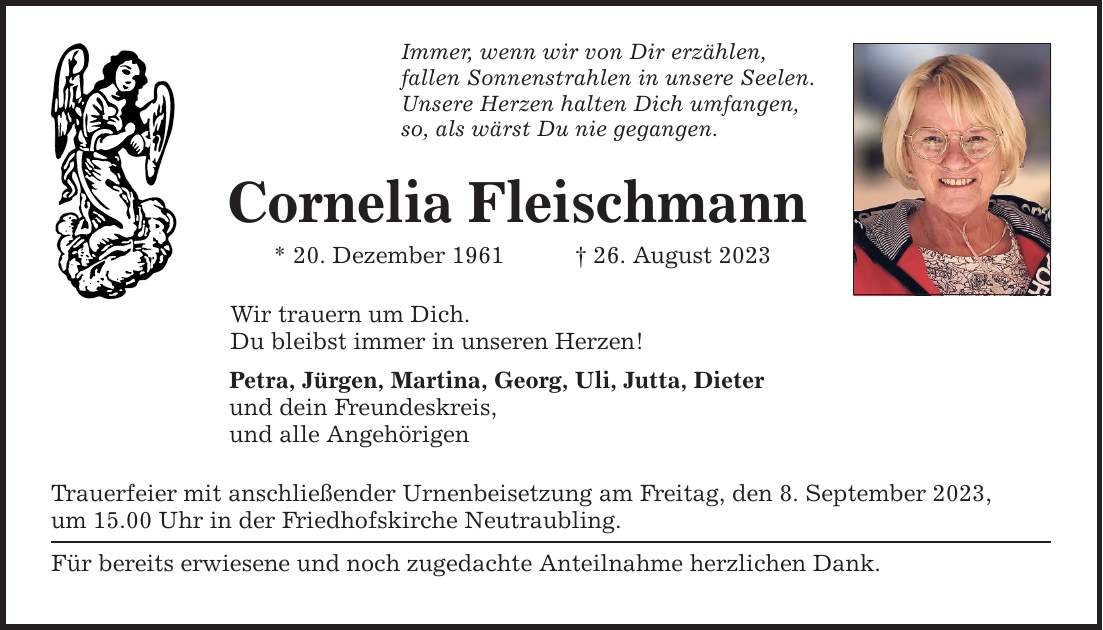 Immer, wenn wir von Dir erzählen, fallen Sonnenstrahlen in unsere Seelen. Unsere Herzen halten Dich umfangen, so, als wärst Du nie gegangen. Cornelia Fleischmann * 20. Dezember ***. August 2023 Wir trauern um Dich. Du bleibst immer in unseren Herzen! Petra, Jürgen, Martina, Georg, Uli, Jutta, Dieter und dein Freundeskreis, und alle Angehörigen Trauerfeier mit anschließender Urnenbeisetzung am Freitag, den 8. September 2023, um 15.00 Uhr in der Friedhofskirche Neutraubling. Für bereits erwiesene und noch zugedachte Anteilnahme herzlichen Dank.