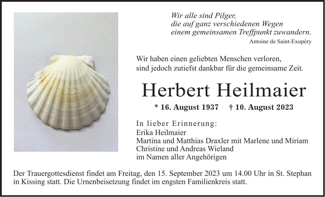 'Wir alle sind Pilger, die auf ganz verschiedenen Wegen einem gemeinsamen Treffpunkt zuwandern. Antoine de Saint-Exupéry Wir haben einen geliebten Menschen verloren, sind jedoch zutiefst dankbar für die gemeinsame Zeit. Herbert Heilmaier * 16. August 1937 + 10. August 2023 In lieber Erinnerung: Erika Heilmaier Martina und Matthias Draxler mit Marlene und Miriam Christine und Andreas Wieland im Namen aller Angehörigen Der Trauergottesdienst findet am Freitag, den 15. September 2023 um 14.00 Uhr in St. Stephan in Kissing statt. Die Urnenbeisetzung findet im engsten Familienkreis statt.