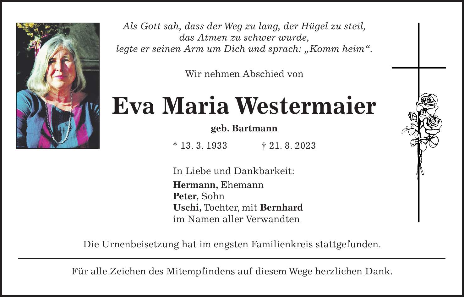 Als Gott sah, dass der Weg zu lang, der Hügel zu steil, das Atmen zu schwer wurde, legte er seinen Arm um Dich und sprach: 'Komm heim'. Wir nehmen Abschied von Eva Maria Westermaier geb. Bartmann * 13. 3. 1933 + 21. 8. 2023 In Liebe und Dankbarkeit: Hermann, Ehemann Peter, Sohn Uschi, Tochter, mit Bernhard im Namen aller Verwandten Die Urnenbeisetzung hat im engsten Familienkreis stattgefunden. Für alle Zeichen des Mitempfindens auf diesem Wege herzlichen Dank.