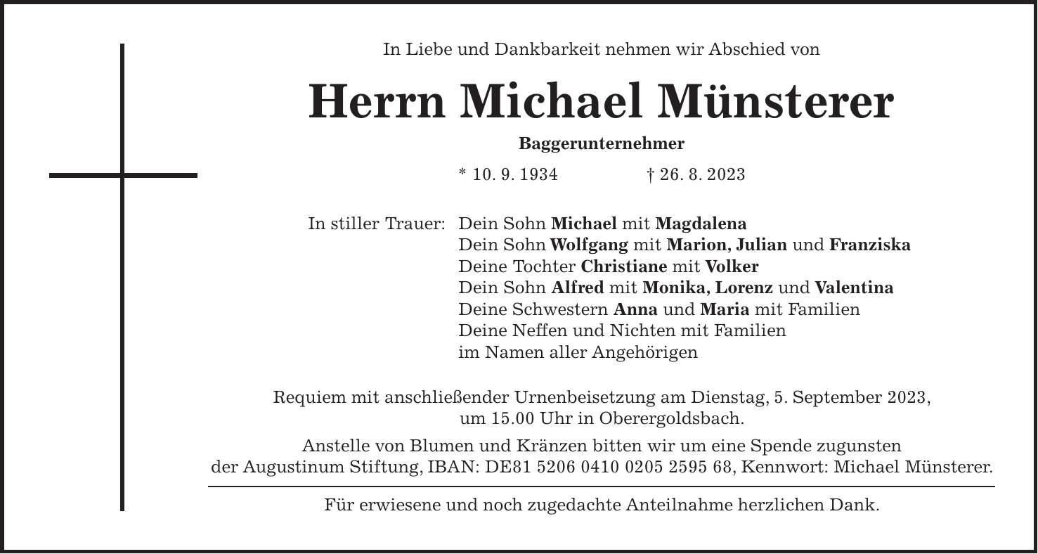 In Liebe und Dankbarkeit nehmen wir Abschied von Herrn Michael Münsterer Baggerunternehmer * 10. 9. 1934 + 26. 8. 2023 In stiller Trauer: Dein Sohn Michael mit Magdalena Dein Sohn Wolfgang mit Marion, Julian und Franziska Deine Tochter Christiane mit Volker Dein Sohn Alfred mit Monika, Lorenz und Valentina Deine Schwestern Anna und Maria mit Familien Deine Neffen und Nichten mit Familien im Namen aller Angehörigen Requiem mit anschließender Urnenbeisetzung am Dienstag, 5. September 2023, um 15.00 Uhr in Oberergoldsbach. Anstelle von Blumen und Kränzen bitten wir um eine Spende zugunsten der Augustinum Stiftung, IBAN: DE***, Kennwort: Michael Münsterer. Für erwiesene und noch zugedachte Anteilnahme herzlichen Dank.In Liebe und Dankbarkeit nehmen wir Abschied von Herrn Michael Münsterer Baggerunternehmer * 10. 9. 1934 + 26. 8. 2023 In stiller Trauer: Dein Sohn Michael mit Magdalena Dein Sohn Wolfgang mit Marion, Julian und Franziska Deine Tochter Christiane mit Volker Dein Sohn Alfred mit Monika, Lorenz und Valentina Deine Schwestern Anna und Maria mit Familien Deine Neffen und Nichten mit Familien im Namen aller Angehörigen Requiem mit anschließender Urnenbeisetzung am Dienstag, 5. September 2023, um 15.00 Uhr in Oberergoldsbach. Anstelle von Blumen und Kränzen bitten wir um eine Spende zugunsten der Augustinum Stiftung, IBAN: DE***, Kennwort: Michael Münsterer. Für erwiesene und noch zugedachte Anteilnahme herzlichen Dank.